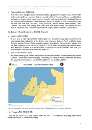 11
 Falsterbo-Foteviken SE0430002
This marine area along the coast is characterized by high geomorphological values. Observation
and monitoring of many migratory birds are carried out here. There are different coastal habitats
and pastures that constitute a very important place for resting and nesting of migratory birds and
the occurrence of amphibians. There have been approx. 40 species of birds, the most important
are inter alia: Red Kite, Woodlark, Wood Sandpiper, Kentish Plover, Black-throated Diver,
Caspian Tern, Little Stint,, Hobby, Ruff, Black Kite, Hen Harrier, Little Tern, Honey Buzzard,
Avocet, Sandwich Tern, Arctic Tern, Sparrowhawk, Osprey, Short-eared Owl, Golden Plover.
IV. German - Danish border area (DE, DK) (Figure 6)
 Kadetrinne DE1339301
It is an area of high importance for harbour porpoise, characterised by high macrophytes and
macrozoobenthos biodiversity of due to the water exchange between North and Baltic seas.
Together with the Fehmarn Belt it creates the system, important for the exchange of species, and
the Baltic oxygenation and salinity. At the depth of 18-32 meters stony reefs are present covered
with algae and mussels. It is also important for the populations of long-tailed duck, little gull,
black-throated loon, red-throated loon and sea ducks.
 Darßer Schwelle DE1540302
An area of sandy-gravel bottom, designated due to the habitat listed in the Annex I of the Habitat
Directive - sandbanks which are slightly covered by sea water all the time and reefs. Moreover
the grey and common seal as well as harbour porpoise can be observed here.
Figure 6: Natura 2000 sites under Birds Directive and under Habitats Directive in the area of Adlergrund
V. Kriegers Flak (SE, DK, DE)
There are no Natura 2000 sites located within the area. The information regarding other nature
conservation areas or interests are lacking.
This Topic paper is the working paper based on the joint Baltic SCOPE exercise and cannot be treated as the official
opinion of the European Commission and Member States involved.
 