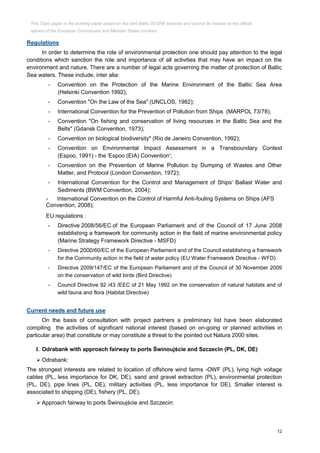 12
Regulations
In order to determine the role of environmental protection one should pay attention to the legal
conditions which sanction the role and importance of all activities that may have an impact on the
environment and nature. There are a number of legal acts governing the matter of protection of Baltic
Sea waters. These include, inter alia:
- Convention on the Protection of the Marine Environment of the Baltic Sea Area
(Helsinki Convention 1992);
- Convention "On the Law of the Sea" (UNCLOS, 1982);
- International Convention for the Prevention of Pollution from Ships (MARPOL 73/78);
- Convention "On fishing and conservation of living resources in the Baltic Sea and the
Belts" (Gdansk Convention, 1973);
- Convention on biological biodiversity" (Rio de Janeiro Convention, 1992);
- Convention on Environmental Impact Assessment in a Transboundary Context
(Espoo, 1991) - the 'Espoo (EIA) Convention';
- Convention on the Prevention of Marine Pollution by Dumping of Wastes and Other
Matter, and Protocol (London Convention, 1972);
- International Convention for the Control and Management of Ships' Ballast Water and
Sediments (BWM Convention, 2004);
- International Convention on the Control of Harmful Anti-fouling Systems on Ships (AFS
Convention, 2008);
EU regulations :
- Directive 2008/56/EC of the European Parliament and of the Council of 17 June 2008
establishing a framework for community action in the field of marine environmental policy
(Marine Strategy Framework Directive - MSFD)
- Directive 2000/60/EC of the European Parliament and of the Council establishing a framework
for the Community action in the field of water policy (EU Water Framework Directive - WFD)
- Directive 2009/147/EC of the European Parliament and of the Council of 30 November 2009
on the conservation of wild birds (Bird Directive)
- Council Directive 92 /43 /EEC of 21 May 1992 on the conservation of natural habitats and of
wild fauna and flora (Habitat Directive)
Current needs and future use
On the basis of consultation with project partners a preliminary list have been elaborated
compiling the activities of significant national interest (based on on-going or planned activities in
particular area) that constitute or may constitute a threat to the pointed out Natura 2000 sites.
I. Odrabank with approach fairway to ports Świnoujście and Szczecin (PL, DK, DE)
 Odrabank:
The strongest interests are related to location of offshore wind farms -OWF (PL), lying high voltage
cables (PL, less importance for DK, DE), sand and gravel extraction (PL), environmental protection
(PL, DE), pipe lines (PL, DE), military activities (PL, less importance for DE). Smaller interest is
associated to shipping (DE), fishery (PL, DE).
 Approach fairway to ports Świnoujście and Szczecin:
This Topic paper is the working paper based on the joint Baltic SCOPE exercise and cannot be treated as the official
opinion of the European Commission and Member States involved.
 