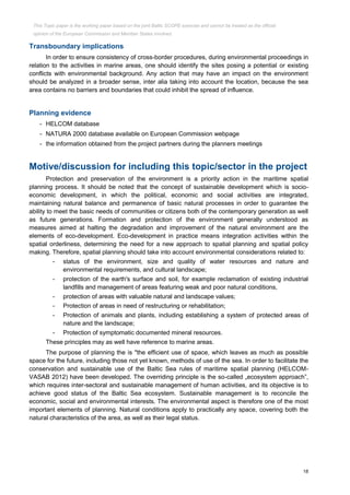 18
Transboundary implications
In order to ensure consistency of cross-border procedures, during environmental proceedings in
relation to the activities in marine areas, one should identify the sites posing a potential or existing
conflicts with environmental background. Any action that may have an impact on the environment
should be analyzed in a broader sense, inter alia taking into account the location, because the sea
area contains no barriers and boundaries that could inhibit the spread of influence.
Planning evidence
- HELCOM database
- NATURA 2000 database available on European Commission webpage
- the information obtained from the project partners during the planners meetings
Motive/discussion for including this topic/sector in the project
Protection and preservation of the environment is a priority action in the maritime spatial
planning process. It should be noted that the concept of sustainable development which is socio-
economic development, in which the political, economic and social activities are integrated,
maintaining natural balance and permanence of basic natural processes in order to guarantee the
ability to meet the basic needs of communities or citizens both of the contemporary generation as well
as future generations. Formation and protection of the environment generally understood as
measures aimed at halting the degradation and improvement of the natural environment are the
elements of eco-development. Eco-development in practice means integration activities within the
spatial orderliness, determining the need for a new approach to spatial planning and spatial policy
making. Therefore, spatial planning should take into account environmental considerations related to:
- status of the environment, size and quality of water resources and nature and
environmental requirements, and cultural landscape;
- protection of the earth's surface and soil, for example reclamation of existing industrial
landfills and management of areas featuring weak and poor natural conditions,
- protection of areas with valuable natural and landscape values;
- Protection of areas in need of restructuring or rehabilitation;
- Protection of animals and plants, including establishing a system of protected areas of
nature and the landscape;
- Protection of symptomatic documented mineral resources.
These principles may as well have reference to marine areas.
The purpose of planning the is "the efficient use of space, which leaves as much as possible
space for the future, including those not yet known, methods of use of the sea. In order to facilitate the
conservation and sustainable use of the Baltic Sea rules of maritime spatial planning (HELCOM-
VASAB 2012) have been developed. The overriding principle is the so-called „ecosystem approach”,
which requires inter-sectoral and sustainable management of human activities, and its objective is to
achieve good status of the Baltic Sea ecosystem. Sustainable management is to reconcile the
economic, social and environmental interests. The environmental aspect is therefore one of the most
important elements of planning. Natural conditions apply to practically any space, covering both the
natural characteristics of the area, as well as their legal status.
This Topic paper is the working paper based on the joint Baltic SCOPE exercise and cannot be treated as the official
opinion of the European Commission and Member States involved.
 