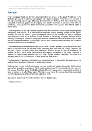 2
Preface
This Topic paper has been developed during the first two phases of the South West Case in the
Baltic Scope project. In total four topic papers have been developed in the Case, one for each of
the topic dealing with Energy, Shipping, Environment and Fishing. The Case study has also
produced a technical paper about Shipping and safety distances to structures like offshore
windfarms. The papers have been developed generically over a period from March 2015 to
march 2016.
The main purpose of the topic papers was to initiate the discussions about which topics might be
interesting, and why so, in a transboundary maritime spatial planning context in the region.
Another aim was to create a joint knowledge’s base for the planners to discuss common
transboundary issues to be handled in the process of developing coherent maritime spatial
planning in the region. Therefore; the papers shall be assessed in its context of the Case studies
and the purpose of the Baltic Scope project and not as a full technical report stating the exact and
current situation in South West Baltic.
The responsibility of developing the topic papers was a shared between the project partners with
one country responsible for one topic each, Germany was topic lead for Energy, Denmark for
Shipping, Poland for environment and Sweden for Fishing. In the process of developing the
papers the Topic leader have had contacts with relevant authorities in the other countries to
secure a comprehensive understanding and view. Earlier versions have been discussed and
adjusted accordingly in the process to what is now the final version.
The topic papers have also been used to as knowledge base in stakeholder discussions and the
final versions have been influenced by stakeholders input.
As the project moved on in to discussing planning solutions it was jointly decided that the topic
papers has served its purpose and that it would not gain more to the project to do more work on
the papers. Therefore it was decided to not spend time on layout, cross reading and updating of
facts to make it in to a full Topic report. Therefore, once more, the papers should be understood
as working documents and not technical reports as such.
Case study Coordinator for the South West Case in Baltic Scope.
Tomas Andersson
This Topic paper is the working paper based on the joint Baltic SCOPE exercise and cannot be treated as the official
opinion of the European Commission and Member States involved.
 
