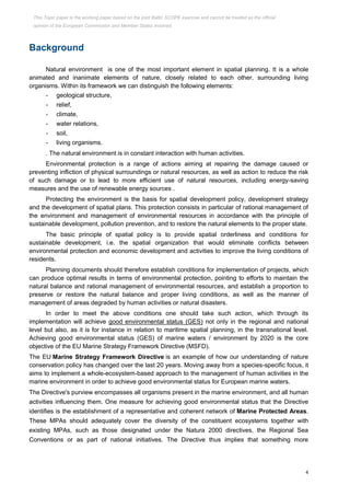 4
Background
Natural environment is one of the most important element in spatial planning. It is a whole
animated and inanimate elements of nature, closely related to each other, surrounding living
organisms. Within its framework we can distinguish the following elements:
- geological structure,
- relief,
- climate,
- water relations,
- soil,
- living organisms.
. The natural environment is in constant interaction with human activities.
Environmental protection is a range of actions aiming at repairing the damage caused or
preventing infliction of physical surroundings or natural resources, as well as action to reduce the risk
of such damage or to lead to more efficient use of natural resources, including energy-saving
measures and the use of renewable energy sources .
Protecting the environment is the basis for spatial development policy, development strategy
and the development of spatial plans. This protection consists in particular of rational management of
the environment and management of environmental resources in accordance with the principle of
sustainable development, pollution prevention, and to restore the natural elements to the proper state.
The basic principle of spatial policy is to provide spatial orderliness and conditions for
sustainable development, i.e. the spatial organization that would eliminate conflicts between
environmental protection and economic development and activities to improve the living conditions of
residents.
Planning documents should therefore establish conditions for implementation of projects, which
can produce optimal results in terms of environmental protection, pointing to efforts to maintain the
natural balance and rational management of environmental resources, and establish a proportion to
preserve or restore the natural balance and proper living conditions, as well as the manner of
management of areas degraded by human activities or natural disasters.
In order to meet the above conditions one should take such action, which through its
implementation will achieve good environmental status (GES) not only in the regional and national
level but also, as it is for instance in relation to maritime spatial planning, in the transnational level.
Achieving good environmental status (GES) of marine waters / environment by 2020 is the core
objective of the EU Marine Strategy Framework Directive (MSFD).
The EU Marine Strategy Framework Directive is an example of how our understanding of nature
conservation policy has changed over the last 20 years. Moving away from a species-specific focus, it
aims to implement a whole-ecosystem-based approach to the management of human activities in the
marine environment in order to achieve good environmental status for European marine waters.
The Directive's purview encompasses all organisms present in the marine environment, and all human
activities influencing them. One measure for achieving good environmental status that the Directive
identifies is the establishment of a representative and coherent network of Marine Protected Areas.
These MPAs should adequately cover the diversity of the constituent ecosystems together with
existing MPAs, such as those designated under the Natura 2000 directives, the Regional Sea
Conventions or as part of national initiatives. The Directive thus implies that something more
This Topic paper is the working paper based on the joint Baltic SCOPE exercise and cannot be treated as the official
opinion of the European Commission and Member States involved.
 