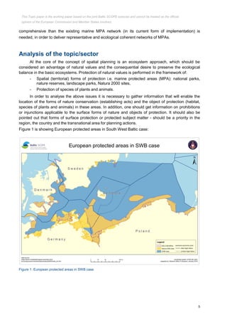 5
comprehensive than the existing marine MPA network (in its current form of implementation) is
needed, in order to deliver representative and ecological coherent networks of MPAs.
Analysis of the topic/sector
At the core of the concept of spatial planning is an ecosystem approach, which should be
considered an advantage of natural values and the consequential desire to preserve the ecological
balance in the basic ecosystems. Protection of natural values is performed in the framework of:
- Spatial (territorial) forms of protection i.e. marine protected areas (MPA): national parks,
nature reserves, landscape parks, Natura 2000 sites,
- Protection of species of plants and animals.
In order to analyse the above issues it is necessary to gather information that will enable the
location of the forms of nature conservation (establishing acts) and the object of protection (habitat,
species of plants and animals) in these areas. In addition, one should get information on prohibitions
or injunctions applicable to the surface forms of nature and objects of protection. It should also be
pointed out that forms of surface protection or protected subject matter - should be a priority in the
region, the country and the transnational area for planning actions.
Figure 1 is showing European protected areas in South West Baltic case:
Figure 1: European protected areas in SWB case
This Topic paper is the working paper based on the joint Baltic SCOPE exercise and cannot be treated as the official
opinion of the European Commission and Member States involved.
 