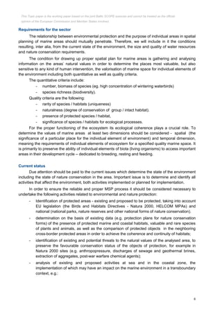 6
Requirements for the sector
The relationship between environmental protection and the purpose of individual areas in spatial
planning of marine areas should mutually penetrate. Therefore, we will include in it the conditions
resulting, inter alia, from the current state of the environment, the size and quality of water resources
and nature conservation requirements.
The condition for drawing up proper spatial plan for marine areas is gathering and analysing
information on the areas’ natural values in order to determine the places most valuable, but also
sensitive to any kind of human intervention, the valorisation of marine space for individual elements of
the environment including both quantitative as well as quality criteria.
The quantitative criteria include:
- number, biomass of species (eg. high concentration of wintering waterbirds)
- species richness (biodiversity).
Quality criteria are the following:
- rarity of species / habitats (uniqueness)
- naturalness (degree of conservation of group / intact habitat).
- presence of protected species / habitat,
- significance of species / habitats for ecological processes.
For the proper functioning of the ecosystem its ecological coherence plays a crucial role. To
determine the values of marine areas at least two dimensions should be considered - spatial (the
significance of a particular place for the individual element of environment) and temporal dimension,
meaning the requirements of individual elements of ecosystem for a specified quality marine space. It
is primarily to preserve the ability of individual elements of biota (living organisms) to access important
areas in their development cycle – dedicated to breeding, resting and feeding.
Current status
Due attention should be paid to the current issues which determine the state of the environment
including the state of nature conservation in the area. Important issue is to determine and identify all
activities that affect the environment, both activities implemented or planned for implementation.
In order to ensure the reliable and proper MSP process it should be considered necessary to
undertake the following activities related to environmental and nature protection:
- Identification of protected areas - existing and proposed to be protected, taking into account
EU legislation (the Birds and Habitats Directives - Natura 2000, HELCOM MPAs) and
national (national parks, nature reserves and other national forms of nature conservation).
- determination on the basis of existing data (e.g. protection plans for nature conservation
forms) of the presence of protected marine and coastal habitats, valuable and rare species
of plants and animals, as well as the comparison of protected objects in the neighboring
cross-border protected areas in order to achieve the coherence and continuity of habitats;
- identification of existing and potential threats to the natural values of the analysed area, to
preserve the favourable conservation status of the objects of protection, for example in
Natura 2000 sites (e.g. anthropopressure, discharges of sewage and geothermal brines,
extraction of aggregates, post-war warfare chemical agents);
- analysis of existing and proposed activities at sea and in the coastal zone, the
implementation of which may have an impact on the marine environment in a transboundary
context, e.g.:
This Topic paper is the working paper based on the joint Baltic SCOPE exercise and cannot be treated as the official
opinion of the European Commission and Member States involved.
 