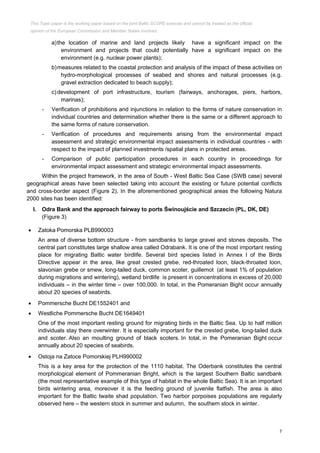 7
a)the location of marine and land projects likely have a significant impact on the
environment and projects that could potentially have a significant impact on the
environment (e.g. nuclear power plants);
b)measures related to the coastal protection and analysis of the impact of these activities on
hydro-morphological processes of seabed and shores and natural processes (e.g.
gravel extraction dedicated to beach supply);
c) development of port infrastructure, tourism (fairways, anchorages, piers, harbors,
marinas);
- Verification of prohibitions and injunctions in relation to the forms of nature conservation in
individual countries and determination whether there is the same or a different approach to
the same forms of nature conservation.
- Verification of procedures and requirements arising from the environmental impact
assessment and strategic environmental impact assessments in individual countries - with
respect to the impact of planned investments /spatial plans in protected areas.
- Comparison of public participation procedures in each country in proceedings for
environmental impact assessment and strategic environmental impact assessments.
Within the project framework, in the area of South - West Baltic Sea Case (SWB case) several
geographical areas have been selected taking into account the existing or future potential conflicts
and cross-border aspect (Figure 2). In the aforementioned geographical areas the following Natura
2000 sites has been identified:
I. Odra Bank and the approach fairway to ports Świnoujście and Szczecin (PL, DK, DE)
(Figure 3)
 Zatoka Pomorska PLB990003
An area of diverse bottom structure - from sandbanks to large gravel and stones deposits. The
central part constitutes large shallow area called Odrabank. It is one of the most important resting
place for migrating Baltic water birdlife. Several bird species listed in Annex I of the Birds
Directive appear in the area, like great crested grebe, red-throated loon, black-throated loon,
slavonian grebe or smew, long-tailed duck, common scoter, guillemot (at least 1% of population
during migrations and wintering), wetland birdlife is present in concentrations in excess of 20,000
individuals – in the winter time – over 100,000. In total, in the Pomeranian Bight occur annually
about 20 species of seabirds.
 Pommersche Bucht DE1552401 and
 Westliche Pommersche Bucht DE1649401
One of the most important resting ground for migrating birds in the Baltic Sea. Up to half million
individuals stay there overwinter. It is especially important for the crested grebe, long-tailed duck
and scoter. Also an moulting ground of black scoters. In total, in the Pomeranian Bight occur
annually about 20 species of seabirds.
 Ostoja na Zatoce Pomorskiej PLH990002
This is a key area for the protection of the 1110 habitat. The Oderbank constitutes the central
morphological element of Pommeranian Bright, which is the largest Southern Baltic sandbank
(the most representative example of this type of habitat in the whole Baltic Sea). It is an important
birds wintering area, moreover it is the feeding ground of juvenile flatfish. The area is also
important for the Baltic twaite shad population. Two harbor porpoises populations are regularly
observed here – the western stock in summer and autumn, the southern stock in winter.
This Topic paper is the working paper based on the joint Baltic SCOPE exercise and cannot be treated as the official
opinion of the European Commission and Member States involved.
 