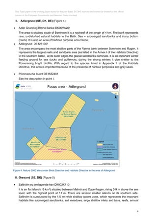 9
II. Adlergrund (SE, DK, DE) (Figure 4)
 Adler Grund og Rřnne Banke DK00VA261
The area is situated south of Bornholm it is a rockreef of the length of 4 km. The bank represents
rare, undisturbed natural habitats in the Baltic Sea – submerged sandbanks and stony bottom
(reefs). It is also an area of harbour porpoise occurrence.
 Adlergrund DE1251301
The area encompass the most shallow parts of the Rønne bank between Bornholm and Rugen. It
represents the largest reefs and sandbank area (as listed in the Annex I of the Habitats Directive)
in the southern Baltic - at its outer edges the glacial sandbanks dominate. It is an important winter
feeding ground for sea ducks and guillemots, during the strong winters it give shelter to the
Pomeraning bright birdlife. With regard to the species listed in Appendix II of the Habitats
Directive, this area is important because of the presence of harbour porpoises and grey seals.
 Pommersche Bucht DE1552401
See the description in point I.
Figure 4: Natura 2000 sites under Birds Directive and Habitats Directive in the area of Adlergrund
III. Oresund (SE, DK) (Figure 5)
 Saltholm og omliggende hav DK002X110
It is an flat island (16 km2
) situated between Malmö and Copenhagen, rising 5-9 m above the sea
level, with the highest point at 11 m. There are several smaller islands on its southern side.
Saltholm is surrounded by the 1,5 km wide shallow waters zone, which represents the important
habitats like submerged sandbanks, salt meadows, large shallow inlets and bays, reefs, annual
This Topic paper is the working paper based on the joint Baltic SCOPE exercise and cannot be treated as the official
opinion of the European Commission and Member States involved.
 