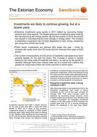 The Estonian Economy
Monthly newsletter from Swedbank’s Economic Research Department
by Teele Reivik                                                                                             No. 3 • 14 August 2012




         Investments are likely to continue growing, but at a
         slower pace
          Enterprise investments grew rapidly in 2011 fuelled by recovering foreign
           demand and rising exports. The largest amounts of investments were made by
           the manufacturing and energy sectors. By the first quarter of 2012, the growth
           had slowed in manufacturing but risen strongly in energy sector. The increase
           in enterprise investments has not been dependent on loan money; companies
           are using more of their own funds.

          Public sector investments are planned 28% larger this year – funds for
           increase will mostly come from EU funds and the revenues from sales of CO2
           quotas.

          The number of transactions and the prices of residential real estate have been
           growing steadily for the past two years. The increase in prices is caused
           mainly by the rising costs of materials and labour, as well as by the growth in
           demand. Although home loan interest rates are at a record low it seems that
           people are using more of their own funds now than in recent years.

Investment share in and contribution to GDP                             confidence, increased foreign demand and also the
(in real terms)
                                                                        postponed investments, which were delayed during
 15%                                                              45%   the crises and then finally made. Although growing,
                                                                  40%   investment share in last year’s GDP was below the
 10%
                                                                        historical1 level and based on that there is a reason
                                                                  35%
  5%
                                                                        to expect a continuing growth in investments.
                                                                  30%
  0%
                                                                        Enterprise investments made a strong
                                                                  25%
        2006   2007    2008    2009     2010     2011      2012
                                                                        comeback in 2011
  -5%                                                             20%
                                                                        After hitting the bottom in the beginning of 2010, the
                                                                  15%
 -10%                                                                   enterprise investments had made a strong
                                                                  10%   comeback by the end of last year, growing an
 -15%
                                                                  5%    average 55%. The rapid increase could be
 -20%                                                             0%
                                                                        explained by recovering foreign demand, which
                                                                        boosted exports and production and, therefore, laid
                              GDP annual growth
                              Contribution to GDP growth                a perfect foundation for increasing investment
                              Share in GDP (rs)
  Source: SE                                                            volumes. In the first quarter of 2012, however, the
                                                                        number grew only by 1% in annual comparison.
Investment volumes had made a decent recovery                           Behind the slowdown is the high base effect2,
by the end of last year after a rapid fall which
started in 2007. As a result of that recovery,
investments started to contribute to GDP growth
positively again (after nearly three years of staying
on the negative side) reaching the pre-crises level                     1
                                                                          10 year average share is almost 30%.
by the end of last year. Behind the grown volumes                       2
                                                                          In the first quarter of 2011, Estonian Air enlarged its
were, amongst other factors, the improved overall                       fleet which affected strongly the overall investments in
                                                                        vehicles

                      Economic Research Department. Swedbank AB. SE-105 34 Stockholm. Phone +46-8-5859 1000.
                                         E-mail: ek.sekr@swedbank.com www.swedbank.com
                                 Legally responsible publisher: Cecilia Hermansson, +46-8-5859 7720.
                       Annika Paabut, +372 6 135 440. Elina Allikalt, +372 6 131 989. Teele Reivik, +372 6 137 925
 