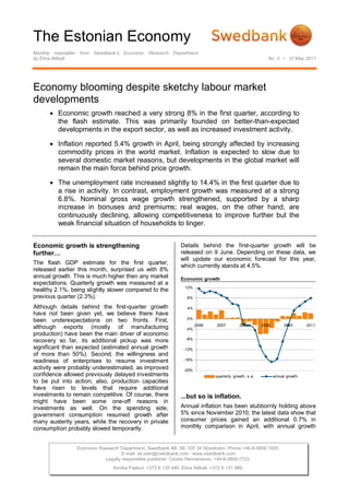 The Estonian Economy
Monthly newsletter from Swedbank’s Economic Research Department
by Elina Allikalt                                                                                          No. 3 • 31 May 2011




Economy blooming despite sketchy labour market
developments
       Economic growth reached a very strong 8% in the first quarter, according to
        the flash estimate. This was primarily founded on better-than-expected
        developments in the export sector, as well as increased investment activity.

       Inflation reported 5.4% growth in April, being strongly affected by increasing
        commodity prices in the world market. Inflation is expected to slow due to
        several domestic market reasons, but developments in the global market will
        remain the main force behind price growth.

       The unemployment rate increased slightly to 14.4% in the first quarter due to
        a rise in activity. In contrast, employment growth was measured at a strong
        6.8%. Nominal gross wage growth strengthened, supported by a sharp
        increase in bonuses and premiums; real wages, on the other hand, are
        continuously declining, allowing competitiveness to improve further but the
        weak financial situation of households to linger.


Economic growth is strengthening                               Details behind the first-quarter growth will be
further…                                                       released on 9 June. Depending on these data, we
                                                               will update our economic forecast for this year,
The flash GDP estimate for the first quarter,
                                                               which currently stands at 4.5%.
released earlier this month, surprised us with 8%
annual growth. This is much higher then any market             Economic growth
expectations. Quarterly growth was measured at a
                                                                 12%
healthy 2.1%, being slightly slower compared to the
previous quarter (2.3%).                                          8%

Although details behind the first-quarter growth                  4%
have not been given yet, we believe there have
                                                                  0%
been underexpectations on two fronts. First,
                                                                       2006     2007        2008        2009        2010       2011
although exports (mostly of manufacturing                        -4%
production) have been the main driver of economic
                                                                 -8%
recovery so far, its additional pickup was more
significant than expected (estimated annual growth              -12%
of more than 50%). Second, the willingness and
readiness of enterprises to resume investment                   -16%

activity were probably underestimated, as improved              -20%
confidence allowed previously delayed investments                              quarterly growth, s.a.          annual growth
to be put into action; also, production capacities
have risen to levels that require additional
investments to remain competitive. Of course, there            ...but so is inflation.
might have been some one-off reasons in
investments as well. On the spending side,                     Annual inflation has been stubbornly holding above
government consumption resumed growth after                    5% since November 2010; the latest data show that
many austerity years, while the recovery in private            consumer prices gained an additional 0.7% in
consumption probably slowed temporarily.                       monthly comparison in April, with annual growth


                Economic Research Department. Swedbank AB. SE-105 34 Stockholm. Phone +46-8-5859 1000.
                                   E-mail: ek.sekr@swedbank.com www.swedbank.com
                           Legally responsible publisher: Cecilia Hermansson, +46-8-5859 7720.
                               Annika Paabut, +372 6 135 440. Elina Allikalt, +372 6 131 989.
 
