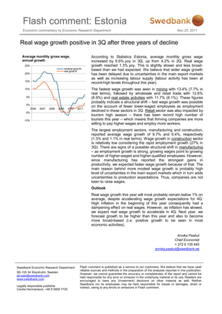 Flash comment: Estonia
    Economic commentary by Economic Research Department                                                                   Nov 25, 2011


  Real wage growth positive in 3Q after three years of decline

   Average monthly gross wage,                          According to Statistics Estonia, average monthly gross wage
   annual growth                                        increased by 6.6% yoy in 3Q, up from 4.2% in 2Q. Real wage
     25%                                                growth reached 1.3% yoy. This is slightly slower and less broad-
                                   nominal grow th      based than we had expected. We believe that wider wage growth
                                   real grow th
     20%                                                has been delayed due to uncertainties in the main export markets
                                                        as well as increasing labour supply (labour activity has been at
     15%
                                                        record-high levels throughout this year).
     10%                                                The fastest wage growth was seen in mining with 13.4% (7.7% in
                                                        real terms), followed by wholesale and retail trade with 12.6%
      5%                                                (6.9%) and real estate activities with 11.7% (6.1%). These figures
                                                        probably indicate a structural shift – fast wage growth was possible
      0%
                                                        on the account of fewer lower-waged employees as employment
           2006   2007   2008   2009   2010   2011
     -5%
                                                        declined in these sectors in 3Q. Retail sector was also impacted by
                                                        tourism high season – there has been record high number of
    -10%                                                tourists this year – which means that thriving companies are more
                                                        willing to pay higher wages and employ more workers.
                                                        The largest employment sectors, manufacturing and construction,
                                                        reported average wage growth of 6.7% and 6.4%, respectively
                                                        (1.3% and 1.1% in real terms). Wage growth in construction sector
                                                        is relatively low considering the rapid employment growth (27% in
                                                        3Q). There are signs of a possible structural shift in manufacturing
                                                        – as employment growth is strong, growing wages point to growing
                                                        number of higher-waged and higher-qualified employees. However,
                                                        since manufacturing has reported the strongest gains in
                                                        productivity, we expected faster wage growth because of that. The
                                                        main reason behind more modest wage growth is probably high
                                                        level of uncertainties in the main export markets which in turn adds
                                                        uncertainties to production expectations. Thus, companies are not
                                                        keen to raise wages.
                                                        Outlook
                                                        Real wage growth this year will most probably remain below 1% on
                                                        average, despite accelerating wage growth expectations for 4Q.
                                                        High inflation in the beginning of this year consequently had a
                                                        dampening effect on real wages. However, as inflation has slowed,
                                                        we expect real wage growth to accelerate in 4Q. Next year, we
                                                        forecast growth to be higher than this year and also to become
                                                        more broad-based (i.e. positive growth to be seen in most
                                                        economic activities).

                                                                                                                       Annika Paabut
                                                                                                                     Chief Economist
                                                                                                                     + 372 6 135 440
                                                                                                         annika.paabut@swedbank.ee




Swedbank Economic Research Department           Flash comment is published as a service to our customers. We believe that we have used
                                                reliable sources and methods in the preparation of the analyses reported in this publication.
SE-105 34 Stockholm, Sweden
                                                However, we cannot guarantee the accuracy or completeness of the report and cannot be
ek.sekr@swedbank.com
                                                held responsible for any error or omission in the underlying material or its use. Readers are
www.swedbank.com
                                                encouraged to base any (investment) decisions on other material as well. Neither
                                                Swedbank nor its employees may be held responsible for losses or damages, direct or
Legally responsible publisher
                                                indirect, owing to any errors or omissions in Flash comment.
Cecilia Hermansson, +46 8 5859 7720
 