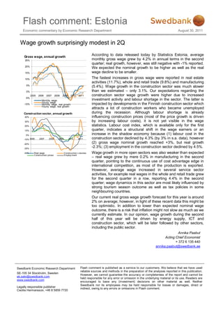 Flash comment: Estonia
    Economic commentary by Economic Research Department                                                                                August 30, 2011


  Wage growth surprisingly modest in 2Q

     Gross wage, annual growth
                                                                      According to data released today by Statistics Estonia, average
     25%                                                              monthly gross wage grew by 4.2% in annual terms in the second
                                                                      quarter; real growth, however, was still negative with -1% reported.
     20%
                                                                      We expected the nominal growth to be higher as well as the real
     15%                                                              wage decline to be smaller.
     10%                                                              The fastest increases in gross wage were reported in real estate
                                                                      activities (11.7%), whole and retail trade (9.8%) and manufacturing
      5%
                                                                      (5.4%). Wage growth in the construction sector was much slower
      0%                                                              than we estimated – only 3.1%. Our expectations regarding the
            2005   2006   2007      2008   2009     2010   2011       construction sector wage growth were higher due to increased
     -5%
                     Monthly wage                                     investment activity and labour shortage in the sector. The latter is
                     Hourly wage
     -10%            Monthly wage, real growth                        impacted by developments in the Finnish construction sector which
                     Hourly wage, real growth
                                                                      attracts a lot of construction workers who became unemployed
    Construction sector, annual growth                                during the recession. Although labour shortage is already
     40%                                                              influencing construction prices (most of the price growth is driven
     30%                                                              by increasing labour costs), it is not yet visible in the wage
     20%                                                              statistics. Labour cost index, which is available only for the first
     10%                                                              quarter, indicates a structural shift in the wage earners or an
      0%                                                              increase in the shadow economy because (1) labour cost in the
    -10% 2006      2007     2008       2009       2010     2011       construction sector declined by 4.3% (by 3% in s.a. data), however
    -20%
                                                                      (2) gross wage nominal growth reached +3%, but real growth
    -30%
                                                                      -2.3%; (3) employment in the construction sector declined by 4.5%.
    -40%      Real wage                       Construction v olumes   Wage growth in more open sectors was also weaker than expected
              Construction prices             Employ ment
                                                                      – real wage grew by mere 0.2% in manufacturing in the second
                                                                      quarter, pointing to the continuous use of cost advantage edge in
                                                                      international competition, as most of the production is exported.
                                                                      However, average wage increased in several service sector
                                                                      activities, for example real wages in the whole and retail trade grew
                                                                      for the second quarter in a row, reporting 4.4% in the second
                                                                      quarter; wage dynamics in this sector are most likely influenced by
                                                                      strong tourism season outcome as well as tax policies in some
                                                                      neighbouring countries.
                                                                      Our current real gross wage growth forecast for this year is around
                                                                      2% on average; however, in light of these recent data this might be
                                                                      too optimistic. In addition to lower than expected nominal wage
                                                                      outcome, there is a risk that inflation might not slow as much as we
                                                                      currently estimate. In our opinion, wage growth during the second
                                                                      half of this year will be driven by energy supply, ICT and
                                                                      construction sector, which will be later followed by other sectors,
                                                                      including the public sector.
                                                                                                                                     Annika Paabut
                                                                                                                            Acting Chief Economist
                                                                                                                                   + 372 6 135 440
                                                                                                                      annika.paabut@swedbank.ee




Swedbank Economic Research Department                        Flash comment is published as a service to our customers. We believe that we have used
                                                             reliable sources and methods in the preparation of the analyses reported in this publication.
SE-105 34 Stockholm, Sweden
                                                             However, we cannot guarantee the accuracy or completeness of the report and cannot be
ek.sekr@swedbank.com
                                                             held responsible for any error or omission in the underlying material or its use. Readers are
www.swedbank.com
                                                             encouraged to base any (investment) decisions on other material as well. Neither
                                                             Swedbank nor its employees may be held responsible for losses or damages, direct or
Legally responsible publisher
                                                             indirect, owing to any errors or omissions in Flash comment.
Cecilia Hermansson, +46 8 5859 7720
 
