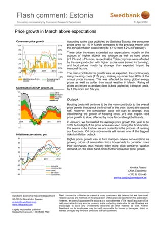 Flash comment: Estonia
    Economic commentary by Economic Research Department                                                                                9 April 2012


  Price growth in March above expectations

   Consumer price growth                                         According to the data published by Statistics Estonia, the consumer
    10%                                                 2.5%     prices grew by 1% in March compared to the previous month with
                                                                 the annual inflation accelerating to 4.4% (from 4.2% in February).
     8%                                                 2.0%
                                                                 These price increases exceeded our expectations, mostly on the
     6%                                                 1.5%
                                                                 account of higher alcohol and tobacco as well as food prices
     4%                                                 1.0%     (+2.9% and +1% mom, respectively). Tobacco prices were affected
     2%                                                 0.5%
                                                                 by the new production with higher excise rates (raised in January),
                                                                 and food prices mostly by stronger than expected impact by
      0%                                                0.0%     seasonal factors.
        2009        2010          2011          2012
     -2%                                                -0.5%    The main contributor to growth was, as expected, the continuously
     -4%                                            -1.0%        rising housing costs (11% yoy), making up more than 40% of the
           Monthly grow th (rs)
           Goods
                                         Annual grow th
                                         Services
                                                                 annual price increase. This was affected by rising global energy
                                                                 prices as well as colder than usual weather in March. Rising oil
                                                                 prices and more expensive plane tickets pushed up transport costs,
   Contributions to CPI growth, pp
                                                                 by 1.9% mom and 5% yoy.
     12                                           other
                                                  transport
     10                                           housing
                                                  food
     8                                            CPI            Outlook
     6                                                           Housing costs will continue to be the main contributor to the overall
                                                                 price growth throughout the first half of this year; during the second
     4
                                                                 half, however, the comparison base will start to change, thus
     2                                                           decelerating the growth of housing costs. We also expect food
                                                                 price growth to slow, affected by more favourable global trends.
      0

     -2
       2008      2009       2010         2011          2012      In January, we forecasted the average price growth this year to be
                                                                 3.2% but in light of the price increases seen during the first months,
     -4                                                          this seems to be too low; we are currently in the process of revising
                                                                 our forecasts. Oil price movements will remain one of the biggest
   Inflation expectations, pts                                   risks to inflation outlook.
     80
                                                                 Higher price growth can in turn dampen private consumption as
     60                                                          growing prices of necessities force households to consider more
                                                                 their purchases, thus making them more price sensitive. Weaker
     40
                                                                 demand, on the other hand, limits further consumer price growth.
     20

      0
       2009          2010           2011               2012
    -20

    -40
                                             industry
                                             construction                                                                       Annika Paabut
    -60                                      retail                                                                           Chief Economist
                                             services
    -80                                      consumers                                                                        + 372 6 135 440
                                                                                                                  annika.paabut@swedbank.ee




Swedbank Economic Research Department                    Flash comment is published as a service to our customers. We believe that we have used
                                                         reliable sources and methods in the preparation of the analyses reported in this publication.
SE-105 34 Stockholm, Sweden
                                                         However, we cannot guarantee the accuracy or completeness of the report and cannot be
ek.sekr@swedbank.com
                                                         held responsible for any error or omission in the underlying material or its use. Readers are
www.swedbank.com
                                                         encouraged to base any (investment) decisions on other material as well. Neither
                                                         Swedbank nor its employees may be held responsible for losses or damages, direct or
Legally responsible publisher
                                                         indirect, owing to any errors or omissions in Flash comment.
Cecilia Hermansson, +46 8 5859 7720
 