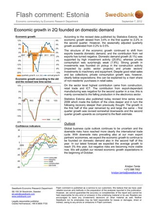 Flash comment: Estonia
    Economic commentary by Economic Research Department                                                                        September 7, 2012


  Economic growth in 2Q founded on domestic demand
   Economic growth                                              According to the revised data published by Statistics Estonia, the
     12%                                                6%      economic growth slowed from 3.4% in the first quarter to 2.2% in
                                                                the second quarter. However, the seasonally adjusted quarterly
      8%                                                4%
                                                                growth accelerated from 0.2% to 0.5%.
      4%                                                2%
                                                                The structure of the economic growth continued to shift from
      0%                              0%
                                                                exports towards domestic demand, and the contribution from net
        2007 2008 2009 2010 2011 2012
     -4%                              -2%                       exports has turned negative. Domestic demand growth (6.1%) was
     -8%                                                -4%     supported by high investment activity (25.8%), whereas private
                                                                consumption was surprisingly weak (1.9%). Strong growth in
    -12%                                                -6%
                                                                investments was founded on pickup in the construction activity
    -16%                                                -8%     (impacted by public sector projects) and private sectors’
    -20%                                              -10%      investments to machinery and equipment. Despite good retail sales
           quarterly grow th, s.a. (rs)      annual grow th     and tax collections, private consumption growth was, however,
   Economic growth according to the old
                                                                clearly below expectations; this can be explained by a risen share
   and the revised new time series                              of non-residents’ purchases in retail sales.
     10%                                                        On the sector level highest contribution came from construction,
                                                                retail trade and ICT. The contribution from export-dependent
      5%                                                        manufacturing was negative for the second quarter in a row; this is
                                                                mainly connected to the falling production in the electronics sector.
      0%
                                                                Statistics Estonia also published today revised time series since
           08(I)     09(I)      10(I)     11(I)      12(I)
                                                                2008 which made the bottom of the crisis deeper and in turn the
     -5%
                                                                following recovery steeper than previously thought. The growth in
                                                                the first half of this year remained by and large the same – first
    -10%
                                                                quarter growth was revised somewhat downwards and the second
                                                                quarter growth upwards as compared to the flash estimate.
    -15%
                                           new           old
    -20%
                                                                Outlook
   Confidence indicators
                                                                Global business cycle outlook continues to be uncertain and the
     40
                                                                downside risks have reached more clearly the international trade
                                                                cycle. With downside risks prevailing also at our main export
     20
                                                                partners’ economies, we expect the economic growth to continue to
                                                                be founded on domestic demand also in the second half of this
      0
                                                                year. In our latest forecast we expected the average growth to
       2009          2010         2011        2012
                                                                reach 3% this year, but negative risks are becoming more visible
     -20
                                                                now. We will publish our revised economic growth expectations in
                                                                the beginning of October.
     -40
                                              consumer
                                              industry
     -60                                      retail
                                              construction
                                              services
     -80                                                                                                                          Kristjan Tamla
                                                                                                                                 +372 888 7952
                                                                                                                    kristjan.tamla@swedbank.ee




Swedbank Economic Research Department                   Flash comment is published as a service to our customers. We believe that we have used
                                                        reliable sources and methods in the preparation of the analyses reported in this publication.
SE-105 34 Stockholm, Sweden
                                                        However, we cannot guarantee the accuracy or completeness of the report and cannot be
ek.sekr@swedbank.com
                                                        held responsible for any error or omission in the underlying material or its use. Readers are
www.swedbank.com
                                                        encouraged to base any (investment) decisions on other material as well. Neither
                                                        Swedbank nor its employees may be held responsible for losses or damages, direct or
Legally responsible publisher
                                                        indirect, owing to any errors or omissions in Flash comment.
Cecilia Hermansson, +46 8 5859 7720
 
