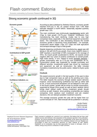 Flash comment: Estonia
    Economic commentary by Economic Research Department                                                                              Dec 9, 2011


  Strong economic growth continued in 3Q

   Economic growth                                            According to data published by Statistics Estonia, economic growth
     12%                                                      reached 8.5% yoy in 3Q, an upward revision from 7.9% flash
      8%
                                                              estimate released a month before. Seasonally adjusted quarterly
                                                              growth was 1.2%.
      4%
                                                              The main contributor was continuously manufacturing sector with
      0%
           2007     2008      2009      2010      2011
                                                              2.5pp to total growth (16.7% yoy). However, contribution from
     -4%                                                      manufacturing has been declining, mostly due to very high
     -8%                                                      comparison base, especially in the electrical equipment production
    -12%
                                                              sector. The contribution is also decreasing because the overall
                                                              economic growth is becoming more broad-based – for example,
    -16%
                                                              construction sector added 1.4pp, ICT 0.9pp and both agriculture
    -20%                                                      and transport-storage 0.5pp to total growth.
                     quarterly grow th, s.a.
                     annual grow th                           Despite lessening contribution from manufacturing, export was still
                                                              strong in 3Q with 24.2% yoy growth. Even more, export’s share in
   Contributions to GDP growth                                GDP reached a record-high of 96% (compared to EU average of
     20%                                                      44%). As import growth accelerated to 30.6%, net exports turned
                                                              negative after four years of positive contribution to overall growth.
     10%                                                      High trade activity, in turn, helped to boost domestic demand –
                                                              private consumption was up 5.1% yoy and investments 34.1%.
      0%                                                      Consumption growth was supported by durable purchases and
           2007     2008      2009      2010      2011
                                                              different services. Investments growth was driven by machinery
    -10%
                                                              and equipment as well as construction; the latter includes
                                                              mandatory investments by the public sector, related to Kyoto quota
    -20%
                                                              sales.
    -30%
                           households          investments
                                                              Outlook
                           government          net export
    -40%                   GDP                                We expect economic growth in the last quarter of this year to slow
                                                              due to high comparison base as well as the pending euro crisis.
   Confidence indicators, s.a.                                The latter impacts the economy through weaker export demand;
     40                                                       however, since manufacturing confidence has held up rather well
                                                              so far, a more pronounced slowdown can be delayed to next year.
     20                                                       In the fourth quarter, growth will be driven by private consumption,
                                                              supported by slower price growth as well as warm weather (which
       0                                                      brings down utilities costs). Strong investment growth should
        2007      2008     2009      2010      2011           continue as well; however, since growing uncertainties are making
     -20                                                      companies more cautious over investment and job creation
                                                              decisions, this can dampen possible investment outcome.
     -40
                                                              The average economic growth this year will be higher than our
                                            services
                                                              current forecast of 7.6%. New forecast will be published in January.
     -60
                                            industry
                                            construction                                                                     Annika Paabut
     -80                                    retail
                                                                                                                           Chief Economist
                                                                                                                           + 372 6 135 440
                                                                                                               annika.paabut@swedbank.ee




Swedbank Economic Research Department                 Flash comment is published as a service to our customers. We believe that we have used
                                                      reliable sources and methods in the preparation of the analyses reported in this publication.
SE-105 34 Stockholm, Sweden
                                                      However, we cannot guarantee the accuracy or completeness of the report and cannot be
ek.sekr@swedbank.com
                                                      held responsible for any error or omission in the underlying material or its use. Readers are
www.swedbank.com
                                                      encouraged to base any (investment) decisions on other material as well. Neither
                                                      Swedbank nor its employees may be held responsible for losses or damages, direct or
Legally responsible publisher
                                                      indirect, owing to any errors or omissions in Flash comment.
Cecilia Hermansson, +46 8 5859 7720
 