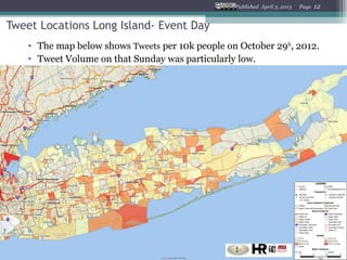 Published April 3, 2013   Page   12


Tweet Locations Long Island- Event Day
    • The map below shows Tweets per 10k people on October 29th, 2012.
    • Tweet Volume on that Sunday was particularly low.
 