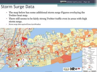 Published April 3, 2013   Page   13


Storm Surge Data
  • The map below has some additional storm surge Figures overlaying the
    Twitter heat map.
  • There still seems to be fairly strong Twitter traffic even in areas with high
    storm surge.
  •   Storm surge data aquired from AccuWeather
 