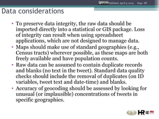 Published April 3, 2013   Page   16


Data considerations
   • To preserve data integrity, the raw data should be
     imported directly into a statistical or GIS package. Loss
     of integrity can result when using spreadsheet
     applications, which are not designed to manage data.
   • Maps should make use of standard geographies (e.g.,
     Census tracts) wherever possible, as these maps are both
     freely available and have population counts.
   • Raw data can be assumed to contain duplicate records
     and blanks (no text in the tweet). Standard data quality
     checks should include the removal of duplicates (on ID
     variables, tweet text and date-time) and blanks.
   • Accuracy of geocoding should be assessed by looking for
     unusual (or implausible) concentrations of tweets in
     specific geographies.
 