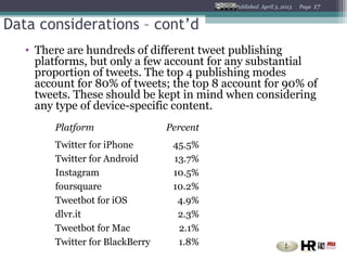 Published April 3, 2013   Page   17


Data considerations – cont’d
   • There are hundreds of different tweet publishing
     platforms, but only a few account for any substantial
     proportion of tweets. The top 4 publishing modes
     account for 80% of tweets; the top 8 account for 90% of
     tweets. These should be kept in mind when considering
     any type of device-specific content.
        Platform                 Percent
        Twitter for iPhone        45.5%
        Twitter for Android       13.7%
        Instagram                 10.5%
        foursquare                10.2%
        Tweetbot for iOS           4.9%
        dlvr.it                    2.3%
        Tweetbot for Mac           2.1%
        Twitter for BlackBerry     1.8%
 