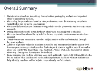18

Overall Summary
•   Data treatment such as formatting, deduplication, geotagging analysis are important
    steps to presenting the data.
•   Geocoding is approximate based on user preferences; exact location may vary due to
    variables but can be useful to determine
•   Geocoded information can decrease or degrade in certain type events and warrants more
    research.
•   Deduplication should be a standard part of any data cleaning prior to analysis
•   Geocode trend line should be included in future reports to continue communications
    research
•   Tweet volume can remain the same but subject matter shifts can be tracked through
    keyword analysis.
•   Analysis of publish codes for platform is possible and recommended at the county level
    for emergency managers to determine device types & relevant applications. Some codes
    allow you to infer the device type (e.g., Android, iPhone, iPad, iOS, Blackberry); others
    don't (e.g., Instagram, Foursquare, Tweetdeck).
•   Some mapping can be done with free tools such as Google-Earth, ARC GIS and Geofeedia
    but no matter what tool is used, statistical analysis from Statistics without Borders can
    help identify trends as well as help to create visually useful content.
 