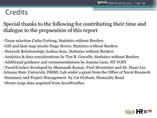 Published April 3, 2013   Page   19


 Credits
Special thanks to the following for contributing their time and
dialogue to the preparation of this report
•Team selection Cathy Furlong, Statistics without Borders
•GIS and heat map results Paige Stover, Statistics without Borders
•Network Relationships Joshua Saxe, Statistics without Borders
•Analytics & data considerations by Tim B. Gravelle, Statistics without Borders
•Additional guidance and recommendations by Joanna Lane, NY VOST
•TweetTracker developed by Shamanth Kumar, Fred Morstatter and Dr. Huan Liu
Arizona State University DMML Lab under a grant from the Office of Naval Research
•Summary and Project Management by Cat Graham, Humanity Road
•Storm surge data acquired from AccuWeather
 