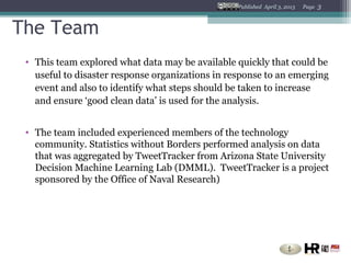 Published April 3, 2013   Page   3


The Team
 • This team explored what data may be available quickly that could be
   useful to disaster response organizations in response to an emerging
   event and also to identify what steps should be taken to increase
   and ensure ‘good clean data’ is used for the analysis.


 • The team included experienced members of the technology
   community. Statistics without Borders performed analysis on data
   that was aggregated by TweetTracker from Arizona State University
   Decision Machine Learning Lab (DMML). TweetTracker is a project
   sponsored by the Office of Naval Research)
 
