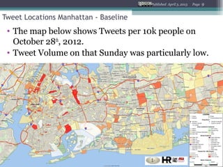 Published April 3, 2013   Page   9


Tweet Locations Manhattan - Baseline
 • The map below shows Tweets per 10k people on
   October 28th, 2012.
 • Tweet Volume on that Sunday was particularly low.
 