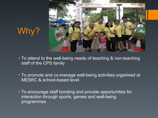 Why? To attend to the well-being needs of teaching & non-teaching staff of the CPS family To promote and co-manage well-being activities organised at MESRC & school-based level To encourage staff bonding and provide opportunities for interaction through sports, games and well-being programmes 