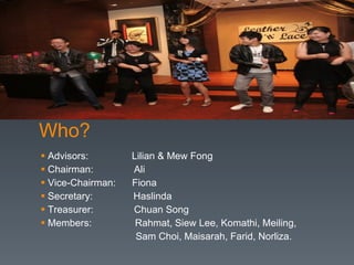Who? Advisors:  Lilian & Mew Fong Chairman:  Ali Vice-Chairman:  Fiona Secretary:  Haslinda Treasurer:  Chuan Song Members:  Rahmat, Siew Lee, Komathi, Meiling,  Sam Choi, Maisarah, Farid, Norliza. 