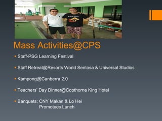 Mass Activities@CPS  Staff-PSG Learning Festival Staff Retreat@Resorts World Sentosa & Universal Studios  Kampong@Canberra 2.0 Teachers’ Day Dinner@Copthorne King Hotel Banquets; CNY Makan & Lo Hei Promotees Lunch  