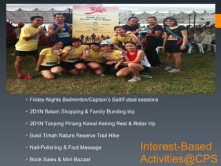 Interest-Based Activities@CPS Friday-Nights Badminton/Captain’s Ball/Futsal sessions 2D1N Batam Shopping & Family Bonding trip 2D1N Tanjong Pinang Kawal Kelong Rest & Relax trip Bukit Timah Nature Reserve Trail Hike Nail-Polishing & Foot Massage Book Sales & Mini Bazaar 