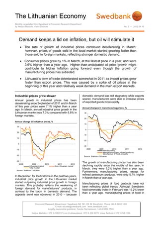 The Lithuanian Economy
Monthly newsletter from Swedbank’s Economic Research Department
by Nerijus Mačiulis, Vaiva Šečkutė                                                                                      No. 3 • 2012 04 10




       Demand keeps a lid on inflation, but oil will stimulate it
        The rate of growth of industrial prices continued decelerating in March;
         however, prices of goods sold in the local market started growing faster than
         those sold in foreign markets, reflecting stronger domestic demand.

        Consumer prices grew by 1% in March, at the fastest pace in a year, and were
         3.6% higher than a year ago. Higher-than-anticipated oil price growth might
         contribute to higher inflation going forward even though the growth of
         manufacturing prices has subsided.

              Lithuania’s term of trade deteriorated somewhat in 2011 as import prices grew
              faster than export prices. This was caused by a spike of oil prices at the
              beginning of this year and relatively weak demand in the main export markets.


Industrial prices grow slower                                       domestic demand was still stagnating while exports
                                                                    soared, manufacturers were able to increase prices
Annual growth in industrial prices has been
                                                                    of exported goods more rapidly.
decelerating since September of 2011 and in March
of this year prices were 7.1% higher than a year
                                                                    Annual changes in manufacturing prices, %
ago. In March, annual industrial price growth in the
Lithuanian market was 7.3% compared with 6.8% in                      30
foreign markets.
                                                                      20
Annual change in industrial prices, %
                                                                      10
 30
                                                                       0
 20
                                                                      -10
 10
                                                                      -20
  0
                                                                      -30

 -10                                                                        2008         2009            2010              2011         2012
                                                                                              Manuf acturing
                                                                                              Manuf acturing (excl.ref ined products)
                                                                                              Manuf acture of f ood products
 -20
                                                                      Source: Statistics Lithuania

 -30
                                                                    The growth of manufacturing prices has also been
       2008          2009          2010      2011           2012
                 Lithuanian market        Non-Lithuanian market     declining rapidly since the middle of last year; in
                 Total market
                                                                    March, they were 6.2% higher than a year ago.
 Source: Statistics LIthuania
                                                                    Furthermore, manufacturing prices, except for
                                                                    refined petroleum products, were only 0.7% higher
In December, for the first time in the past two years,
                                                                    in March than a year ago.
industrial price growth in the Lithuanian market
started outpacing industrial price growth in foreign                Manufacturing prices of food products have not
markets. This probably reflects the weakening of                    been reflecting global trends. Although Swedbank
foreign demand for manufacturers' products, in                      food commodity index in February was 16.2% lower
contrast to the boom in domestic demand. The                        than a year ago, manufacturing prices of food in
opposite trend was observed in 2010 – because


                      Economic Research Department. Swedbank AB. SE-105 34 Stockholm. Phone +46-8-5859 1000
                                         E-mail: ek.sekr@swedbank.com www.swedbank.com
                                 Legally responsible publisher: Cecilia Hermansson, +46-8-5859 7720.
                  Nerijus Mačiulis +370 5 2582237 Lina Vrubliauskienė +370 5 258 2275. Vaiva Šečkutė +370 5 258 2156.
 