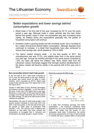 The Lithuanian Economy
Monthly newsletter from Swedbank’s Economic Research Department
by Nerijus Mačiulis, Vaiva Šečkutė                                                                         No. 05 • 5 August 2011




       Better expectations and lower savings behind
       consumption growth
        Retail trade in the first half of this year increased by 22.1% over the same
         period a year ago. Although trade in motor vehicles was the main factor
         behind this growth, trade in other non-necessities was also increasing more
         rapidly. As inflation slows and expectations gradually rise, the growth of
         household consumption will continue.

        Domestic credit is growing slowly and will contribute some, but is not likely to
         be a major driving force behind higher consumption. Although deposits have
         continued to increase, it is likely that households have also continued to
         reduce their savings rate, which peaked at 7.9% in 2009.

        The labour market remains weak – in the first quarter of 2011, the
         unemployment rate was 17.2%, only slightly lower than in the same period
         one year ago. Annual net monthly earnings in the same period increased by
         1.9%, but were still below the inflation rate. More recent data from the
         Lithuanian Labour Exchange suggest that stronger positive developments in
         the labour market will become visible in the second half of this year and in
         2012.


Non-necessities behind retail trade growth                        Retail trade compared with 2005 average

In the first half of 2011, retail trade increased by               60%
22.1% over the same period a year ago. However,                    50%
the growth was mainly driven by sales in motor                     40%
vehicles, which increased by 83.7%. Retail trade
                                                                   30%
except motor vehicles was 6.3% higher than in the
first half of 2010.                                                20%

                                                                   10%
Growth in retail sales of food, alcoholic beverages,
                                                                    0%
and tobacco remains negligible – in the first half of
this year, it was only 0.4% higher than a year ago.                -10%
Moreover, in June it was 10.5% lower than the 2005                 -20%
average. Even though retail trade was 16.5% above                  -30%
the 2005 average, it’s still at the same level if motor                2007          2008        2009          2010          2011
vehicles are excluded.                                                    Retail trade      Retail trade except transport       Food
                                                                                                           Source: Statistics Lithuania
Nevertheless, the pace of retail trade growth in the
second quarter increased to more than 23% from
20% in the first quarter. In the first half of this year,         It is likely that increasing earnings and better
the growth of retail sales of automotive fuels                    expectations – the consumer confidence index
reached 11.3%. The currency crisis in Belarus and                 increased to -15 in July, the highest level since April
restriction on fuel sales may have reduced the                    2008 – will further fuel the growth of non-
consumption of smuggled fuel in Lithuania and                     necessities retail trade. Furthermore, the stricter
contributed to the faster growth in recent months.                accounting requirements for trade of food products
                                                                  in markets will have a positive effect on the growth


                   Economic Research Department. Swedbank AB. SE-105 34 Stockholm. Phone +46-8-5859 1000
                                      E-mail: ek.sekr@swedbank.com www.swedbank.com
                              Legally responsible publisher: Cecilia Hermansson, +46-8-5859 7720.
               Nerijus Mačiulis +370 5 2582237 Lina Vrubliauskienė +370 5 258 2275. Vaiva Šečkutė +370 5 258 2156.
 