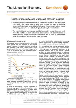 The Lithuanian Economy
Monthly newsletter from Swedbank’s Economic Research Department
by Vaiva Šečkutė                                                                                            No. 6 • 5 September 2012




         Prices, productivity, and wages will move in lockstep
          Gross wages increased more slowly in the second quarter of this year, when
           they were 2.2% higher than a year ago. Wages are likely to increase
           somewhat faster in the second half of this year. Wage growth will not create
           inflationary pressures as productivity growth is likely to remain faster.

          The main inflation driver this year is global commodity prices. However, weak
           domestic confidence and consumers’ cautiousness will deter businesses
           from increasing prices significantly. Businesses will be likely to compensate
           some of increasing costs from their own resources.


Wage growth modest so far                                                 one of the countries that has succeeded in lowering
                                                                          its unit labour costs the most and has, therefore,
Gross wage growth remains modest, and net real
                                                                          improved its cost competitiveness significantly.
wage growth was still negative in the second
quarter this year, a trend that has been continuing                       We forecast that the internal devaluation will be
for three-and-a-half years. Annual gross wage                             over this year and net real wages will increase by
growth decelerated from 3.2% in the first quarter to                      1.4%. Although we understand that there is a
2.2% in the second this year. Quarterly growth,                           tangible downside risk to our forecast, upward
also, amounted to only 0.7%.                                              pressure on wages should be created by structural
                                                                          unemployment issues. Wages for skilled employees
Wage and productivity growth                                              should rise more significantly as they are in short
 25%                                                                      supply. Wages, however, will stagnate for low-
                                                                          skilled workers due to high unemployment and
 20%
                                                                          uncertainty regarding the euro area economies, as
 15%                                                                      well as post-election decisions regarding the
 10%                                                                      minimum monthly wage. Economic sentiment
  5%
                                                                          continued falling in August and was -4, compared
                                                                          with -2 in July and 0 in June. Overall confidence
  0%
                                                                          was pushed down mostly by industry, which is
  -5%                                                                     mostly directly dependent on developments in the
 -10%
                                                                          export markets. Industrial confidence decreased
                                                                          from -7 in July to -14 in August. Therefore, wage
 -15%
                                                                          growth is likely to be lower than productivity growth.
        2008         2009           2010          2011             2012
                 Gross nominal wage, y oy                                 Falling unemployment will have a positive effect on
                 Net real wage, y oy
                 Labour productiv ity per person employ ed, y oy
                                                                          wage growth. Unemployment has fallen to its lowest
 Source: Statistics Lithuania, Swedbank                                   level since the beginning of 2009; it was 13.3% in
The reasons behind the sluggish wage growth were                          the second quarter of 2012 despite a record-high
weak employee bargaining power due to the high                            activity rate, which reached 72.7% (amongst 15-64-
unemployment rate and the uncertain demand                                year-olds). New job creation accelerated in the
outlook.                                                                  summer months. According to the State Social
                                                                          Insurance Fund Board, the difference between the
In such an environment, inflation continued to                            number of employed and the number of fired
outpace wage growth. Net real wages have been                             workers was 47.8 thousand during January-July,
decreasing since the beginning of 2009 and were                           compared with 31.6 thousand during January-May.
0.7% lower than a year ago. Productivity, however,
has been increasing steadily since the second half                        Nevertheless, new job creation is now limited due to
of 2009 (mainly due to layoffs). Lithuania has been                       rigid labour market regulations. Difficulties in hiring


                       Economic Research Department. Swedbank AB. SE-105 34 Stockholm. Phone +46-8-5859 1000
                                          E-mail: ek.sekr@swedbank.com www.swedbank.com
                                  Legally responsible publisher: Cecilia Hermansson, +46-8-5859 7720.
                                        Nerijus Mačiulis, +370 5 2582237. Vaiva Šečkutė, +370 5 258 2156.
 