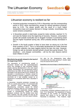 The Lithuanian Economy
Monthly newsletter from Swedbank’s Economic Research Department
by Nerijus Mačiulis, Vaiva Šečkutė                                                                                No. 1 • 4 January 2012




       Lithuanian economy is resilient so far
        Industrial production increased by 0.9% in November over the corresponding
         period in 2010, while manufacturing, except for refined petroleum products,
         grew by 4.3%. The slower growth was the result of a much higher
         comparative base and weaker demand in foreign markets; nevertheless, the
         sector remains competitive.

        In November growth in retail trade, except for motor vehicles, reached 14.1%
         and was the fastest since the beginning of recovery. However, consumption
         growth will subside eventually due to sluggish increase in purchasing power
         and the higher household saving rate, which probably already decreased in
         2011.

        Growth in the fourth quarter is likely to have been as strong as in the first
         three quarters of 2011. This is a favourable development for public finances
         as budget collection has been lagging behind the plan this year. However,
         foreign as well as domestic demand growth should slow going forward. This
         slowdown – and cheaper commodities – will be the main reasons behind
         lower inflation in 2012.

                                                                  but also by the disappearing base effect
Manufacturing growth slowed to the level of                       (manufacturing has been growing in double digits
the beginning of 2010                                             since the second half of 2010).
The resumption of manufacturing growth in
November showed that this export-dependent                        Expectations and annual change in industrial production, %
sector has managed to stay somewhat resilient
                                                                     35
despite adverse developments in the main export                      30
markets. Nevertheless, the manufacturing sector’s                    25
                                                                     20
performance has fallen off from the strong growth
                                                                     15
that began in the second half of 2010. However, the                  10
decrease in manufacturing in October, except for                      5
                                                                      0
refined petroleum products, appears to have been                     -5
short-lived as it was probably caused by an                         -10
adjustment in inventories rather than a decrease in                 -15
                                                                    -20
demand.                                                             -25
                                                                    -30
In November, industrial production increased by
                                                                          2010                             2011
0.9% on a yearly basis and by 1.1% compared with                                        Industrial conf idence
the previous month (seasonally adjusted).                                               Production expectations
                                                                                        Industry , y oy
Manufacturing, meanwhile, except for refined                                            Assesment of stocks
                                                                                        Manuf acturing (excl.ref ined prod.), y oy
petroleum products, grew by 4.3% annually and by                    Source: Statistics Lithuania
4.7% on a monthly (seasonally adjusted) basis.                    In December, industrial confidence picked up to -16
Growth in manufacturing, except for refined                       from -19 in November. The assessment of stocks
petroleum products, was the slowest since April                   decreased as the number of companies that
2010; however, this was caused not only by the                    assume their stocks to be too high fell from
increased cautiousness in the main export markets,
                                                                  November to December. This, however, might

                       Economic Research Department. Swedbank AB. SE-105 34 Stockholm. Phone +46-8-5859 1000
                                         E-mail: ek.sekr@swedbank.com www.swedbank.com
                                  Legally responsible publisher: Cecilia Hermansson, +46-8-5859 7720.
               Nerijus Mačiulis +370 5 2582237 Lina Vrubliauskienė +370 5 258 2275. Vaiva Šečkutė +370 5 258 2156.
 