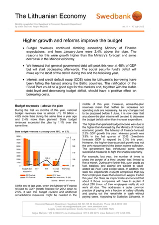 The Lithuanian Economy
Monthly newsletter from Swedbank’s Economic Research Department
by Vaiva Šečkutė, Nerijus Mačiulis                                                                              No. 5 • 17 July 2012




        Higher growth and reforms improve the budget
         Budget revenues continued climbing exceeding Ministry of Finance
          expectations, and from January-June were 2.4% above the plan. The
          reasons for this were growth higher than the Ministry’s forecast and some
          decrease in the shadow economy.

         We forecast that general government debt will peak this year at 40% of GDP
          but will start decreasing afterwards. The social security fund’s deficit will
          make up the most of the deficit during this and the following year.

         Interest and credit default swap (CDS) rates for Lithuania’s borrowing have
          been falling the fastest among the Baltic countries. The ratification of the
          Fiscal Pact could be a good sign for the markets and, together with the stable
          debt level and decreasing budget deficit, should have a positive effect on
          borrowing costs.

                                                                           middle of this year. However, above-the-plan
Budget revenues – above the plan                                           revenues mean that neither tax increases nor
During the first six months of this year, national                         spending cuts are necessary. As any changes had
budget revenues rose to almost LTL 10 billion –                            to be proposed before 1 June, it is now clear that
4.6% more than during the same time a year ago                             any above-the plan income will be used to decrease
and 2.4% more than planned. State budget                                   the budget deficit rather than increase expenditure.
revenues exceeded the plan by 1.1% over the
                                                                           The higher-than-planned budget income was due to
same time.
                                                                           the higher-than-forecast (by the Ministry of Finance)
State budget revenues in January-June 2012, m LTL
                                                                           economic growth. The Ministry of Finance forecast
                                                                           2.5% GDP growth this year, whereas growth was
 9000
                                                            137.2
                                                                           3.9% in the first quarter of 2012 (Swedbank
 8000                                                                138   forecasts GDP to expand by 3.3% this year).
 7000                                                                      However, the higher-than-expected growth was not
 6000                                                                128   the only reason behind the better income collection.
 5000                                                                      The government has introduced some rather
 4000                                                                118   successful measures to fight the shadow economy.
 3000
                                   106.4
                                                                           For example, last year, the number of times to
 2000                   99.7                   99.2                  108   cross the border of a third country was limited to
            101.1
 1000                                                                      five a month. During any further trip, such goods as
    0                                                                98    fuel, tobacco, and alcohol are subject to value-
        Budget (EU       VAT       PIT       Excise    Prof it tax         added tax (VAT) and excise taxes. In addition, the
         supp.excl)                          duties                        state tax inspectorate inspects companies that pay
            2012 actual                     2012 plan                      their employees lower-than-minimum wages. Earlier
            2011 actual                     Plan execution, % (rs)
                                                                           this year, the State tax inspectorate announced that
                                           Source: Ministry of Finance
                                                                           about 5 thous. companies will have to explain if
                                                                           about 280 thous. of their employees really do not
At the end of last year, when the Ministry of Finance
                                                                           work all day. This addresses a quite common
revised its GDP growth forecast for 2012 down to
                                                                           practice of paying only a fraction of salary officially
2.5%, it said that budget revision and additional
                                                                           and paying out the remainder in cash without
consolidation measures might be needed in the
                                                                           paying taxes. According to Statistics Lithuania, in

                          Economic Research Department. Swedbank AB. SE-105 34 Stockholm. Phone +46-8-5859 1000
                                             E-mail: ek.sekr@swedbank.com www.swedbank.com
                                     Legally responsible publisher: Cecilia Hermansson, +46-8-5859 7720.
                      Nerijus Mačiulis +370 5 2582237 Lina Vrubliauskienė +370 5 258 2275. Vaiva Šečkutė +370 5 258 2156.
 