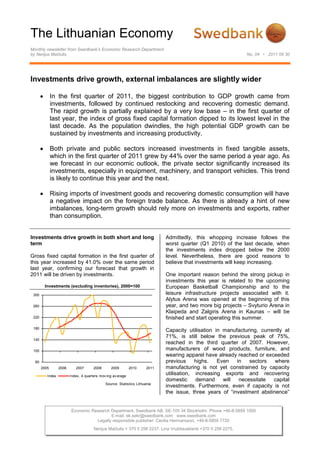 The Lithuanian Economy
Monthly newsletter from Swedbank’s Economic Research Department
by Nerijus Mačiulis                                                                                              No. 04 • 2011 06 30




Investments drive growth, external imbalances are slightly wider

              In the first quarter of 2011, the biggest contribution to GDP growth came from
              investments, followed by continued restocking and recovering domestic demand.
              The rapid growth is partially explained by a very low base – in the first quarter of
              last year, the index of gross fixed capital formation dipped to its lowest level in the
              last decade. As the population dwindles, the high potential GDP growth can be
              sustained by investments and increasing productivity.

              Both private and public sectors increased investments in fixed tangible assets,
              which in the first quarter of 2011 grew by 44% over the same period a year ago. As
              we forecast in our economic outlook, the private sector significantly increased its
              investments, especially in equipment, machinery, and transport vehicles. This trend
              is likely to continue this year and the next.

              Rising imports of investment goods and recovering domestic consumption will have
              a negative impact on the foreign trade balance. As there is already a hint of new
              imbalances, long-term growth should rely more on investments and exports, rather
              than consumption.


Investments drive growth in both short and long                               Admittedly, this whopping increase follows the
term                                                                          worst quarter (Q1 2010) of the last decade, when
                                                                              the investments index dropped below the 2000
Gross fixed capital formation in the first quarter of                         level. Nevertheless, there are good reasons to
this year increased by 41.0% over the same period                             believe that investments will keep increasing.
last year, confirming our forecast that growth in
2011 will be driven by investments.                                           One important reason behind the strong pickup in
                                                                              investments this year is related to the upcoming
        Investments (excluding inventories), 2000=100                         European Basketball Championship and to the
 300                                                                          leisure infrastructure projects associated with it.
                                                                              Alytus Arena was opened at the beginning of this
 260                                                                          year, and two more big projects – Svyturio Arena in
                                                                              Klaipeda and Zalgiris Arena in Kaunas – will be
 220                                                                          finished and start operating this summer.
 180
                                                                              Capacity utilisation in manufacturing, currently at
                                                                              71%, is still below the previous peak of 75%,
 140
                                                                              reached in the third quarter of 2007. However,
 100                                                                          manufacturers of wood products, furniture, and
                                                                              wearing apparel have already reached or exceeded
  60                                                                          previous     highs.   Even   in   sectors   where
       2005       2006      2007       2008      2009         2010     2011   manufacturing is not yet constrained by capacity
          Index          Index, 4 quarters mov ing av erage
                                                                              utilisation, increasing exports and recovering
                                                                              domestic     demand     will  necessitate   capital
                                              Source: Statistics Lithuania
                                                                              investments. Furthermore, even if capacity is not
                                                                              the issue, three years of “investment abstinence”


                          Economic Research Department. Swedbank AB. SE-105 34 Stockholm. Phone +46-8-5859 1000
                                            E-mail: ek.sekr@swedbank.com www.swedbank.com
                                     Legally responsible publisher: Cecilia Hermansson, +46-8-5859 7720
                                       Nerijus Mačiulis + 370 5 258 2237. Lina Vrubliauskienė +370 5 258 2275.
 