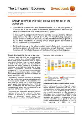 The Lithuanian Economy
Monthly newsletter from Swedbank’s Economic Research Department
by Nerijus Mačiulis, Vaiva Šečkutė                                                                              No. 2 • 2012 03 09




        Growth surprises this year, but we are not out of the
        woods yet
        Annual GDP growth in Lithuania decreased from 6.7% in the third quarter of
         2011 to 4.4% in the last quarter. Consumption and investments were and are
         expected to remain the most important drivers of growth.

     In January 2012, compared with the same period a year ago, not only did retail
      trade increase its rate of growth to 16.4%, but manufacturing production,
      except for refined petroleum products, also bounced back to annual growth of
      10.7%. More importantly, in January annual export growth accelerated to
      13.3%, up from 11.2% in December.

     Continued recovery of the labour market, lower inflation and increasing real
      purchasing power will contribute to consumption growth this year. However,
      there is a risk that inflation this year will be higher than currently anticipated.


Growth decelerated at the end of last year                        Contribution to GDP growth, yoy, %

Uncertainty about the future and global slowdown
                                                                   15%
has been weighing down Lithuania’s GDP growth.
Annual GDP growth decreased from its highest                       10%
                                                                                                                6.5%   6.7%
point of 6.7%, reached in the third quarter last year,                                           4.8%    5.9%                  4.4%
to 4.4% in the last quarter. The slowing of the                     5%
                                                                                  0.9%   0.8%
                                                                          -0.9%
economy was mainly caused by a decrease in
                                                                    0%
inventories, which had been falling due to lower
demand expectations. However, investments                           -5%
increased by 17.1% in 2011 over 2010, and annual
growth of household consumption reached 6.1%.                      -10%
This enabled Lithuania’s economy to improve its
                                                                   -15%
growth rate to 5.9% in 2011.
                                                                           2010                           2011
                                                                          Household consumption             Gov ernment consumption
Despite falling consumer confidence in the end of                         Inv estment (w/o inv est.)        Inv entories
last year, consumption growth accelerated the most                        Net export                        GDP growth
                                                                   Source: Statistics Lithuania, Swedbank
in the last quarter of 2011 – it almost doubled from
4.1% in the third quarter to 8.1% in the fourth, while
export growth was decelerating from 11.1% to                      Retail trade growth - fastest in four years
4.9%. Nevertheless, for the year export growth                    Retail trade has continued its rapid growth this year
outpaced import growth, and the contribution of net               despite the falling confidence in the end of 2011
exports to GDP amounted to 0.8%.                                  and expectations of higher expenses due to a very
Consumption and investments will remain the most                  cold January. Annual retail trade growth increased
important drivers of the economy this year.                       from 13.5% in December to 16.4% in January – its
However, if recession in Europe deepens and                       fastest pace since the beginning of 2008. A similar
growth of Lithuanian exports fizzles out,                         record pace was achieved in retail trade of food,
investments and household consumption will follow.                beverages, and tobacco – it increased by 10.2% in
                                                                  January. Meanwhile, annual growth in the retail
                                                                  trade of automotive fuels bounced back to 11.8% in
                                                                  the      beginning     of      2012      as      well.


                   Economic Research Department. Swedbank AB. SE-105 34 Stockholm. Phone +46-8-5859 1000
                                      E-mail: ek.sekr@swedbank.com www.swedbank.com
                              Legally responsible publisher: Cecilia Hermansson, +46-8-5859 7720.
               Nerijus Mačiulis +370 5 2582237 Lina Vrubliauskienė +370 5 258 2275. Vaiva Šečkutė +370 5 258 2156.
 
