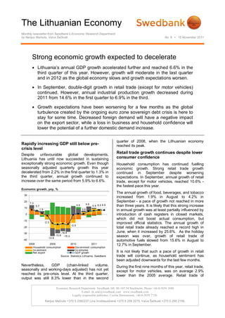 The Lithuanian Economy
Monthly newsletter from Swedbank’s Economic Research Department
by Nerijus Mačiulis, Vaiva Šečkutė                                                                                         No. 8 • 15 November 2011




         Strong economic growth expected to decelerate
          Lithuania’s annual GDP growth accelerated further and reached 6.6% in the
           third quarter of this year. However, growth will moderate in the last quarter
           and in 2012 as the global economy slows and growth expectations worsen.

          In September, double-digit growth in retail trade (except for motor vehicles)
           continued. However, annual industrial production growth decreased during
           2011 from 14.6% in the first quarter to 6.9% in the third.

          Growth expectations have been worsening for a few months as the global
           turbulence created by the ongoing euro zone sovereign debt crisis is here to
           stay for some time. Decreased foreign demand will have a negative impact
           on the export sector, while a loss in business and household confidence will
           lower the potential of a further domestic demand increase.

                                                                                             quarter of 2008, when the Lithuanian economy
Rapidly increasing GDP still below pre-                                                      reached its peak.
crisis level
Despite    unfavourable    global     developments,
                                                                                             Retail trade growth continues despite lower
Lithuania has until now succeeded in sustaining                                              consumer confidence
exceptionally strong economic growth. Even though                                            Household consumption has continued fuelling
seasonally adjusted quarterly growth this year                                               economic growth. Strong retail trade growth
decelerated from 2.2% in the first quarter to 1.3% in                                        continued in September despite worsening
the third quarter, annual growth continued to                                                expectations. In September, annual growth of retail
increase over the same period from 5.9% to 6.6%.                                             trade, except for motor vehicles, reached 10.6% -
                                                                                             the fastest pace this year.
Economic growth, yoy, %
                                                                                             The annual growth of food, beverages, and tobacco
 30
                                                                                             increased from 1.9% in August to 4.2% in
 20
       7.3
                                                                                             September - a pace of growth not reached in more
                                                                         4.8
             5.7                                             0.9               5.9 6.5 6.6   than three years. It is likely that this strong increase
 10
                   1.9                                             0.8                       in annual growth was at least partially influenced by
  0                                                                                          introduction of cash registers in closed markets,
 -10
                                                                                             which did not boost actual consumption, but
                         -2.3                                                                improved official statistics. The annual growth of
                                                      -0.9
 -20                                                                                         total retail trade already reached a record high in
 -30                                        -14.4                                            June, when it increased by 25.6%. As the holiday
                            -13.8
                                    -15.8     -15.3                                          season was over, growth of retail trade of
 -40                                                                                         automotive fuels slowed from 15.6% in August to
       2008            2009            2010               2011                               12.7% in September.
          Household consumption            Gov ernment consumption
          Inv estment                      Inv entories
          Net export                       GDP growth                                        It is not likely that such a pace of growth in retail
                               Source: Statistics Lithuania, Swedbank                        trade will continue, as household sentiment has
                                                                                             been adjusted downwards for the last few months.
Nevertheless,    GDP      (chain-linked    volume,                                           During the first nine months of this year, retail trade,
seasonally and working-days adjusted) has not yet                                            except for motor vehicles, was on average 2.9%
reached its pre-crisis level. At the third quarter,                                          lower than the 2005 average. Retail trade of
output was still 8.3% lower than in the second

                                     Economic Research Department. Swedbank AB. SE-105 34 Stockholm. Phone +46-8-5859 1000
                                                       E-mail: ek.sekr@swedbank.com www.swedbank.com
                                                Legally responsible publisher: Cecilia Hermansson, +46-8-5859 7720.
                         Nerijus Mačiulis +370 5 2582237 Lina Vrubliauskienė +370 5 258 2275. Vaiva Šečkutė +370 5 258 2156.
 