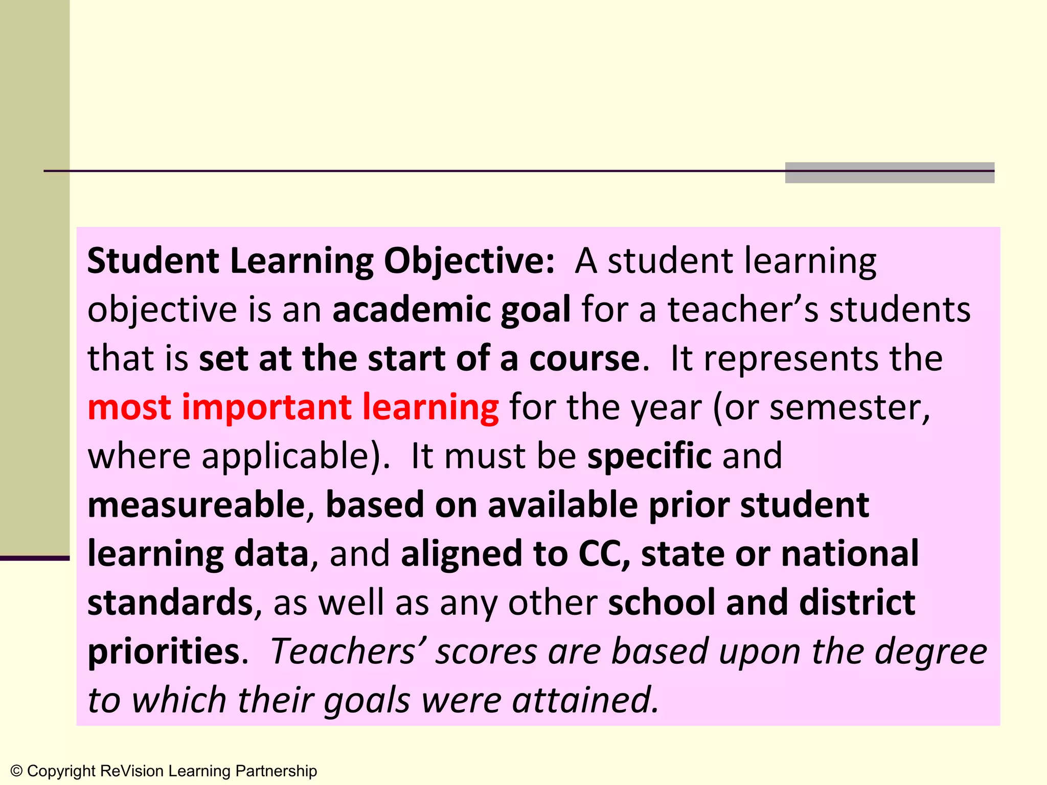 Student Learning Objective:  A student learning 
          objective is an academic goal for a teacher’s students 
          that is set at the start of a course.  It represents the 
          most important learning for the year (or semester, 
          where applicable).  It must be specific and 
          measureable, based on available prior student
          learning data, and aligned to CC, state or national
          standards, as well as any other school and district
          priorities.  Teachers’ scores are based upon the degree
          to which their goals were attained.
© Copyright ReVision Learning Partnership
 
