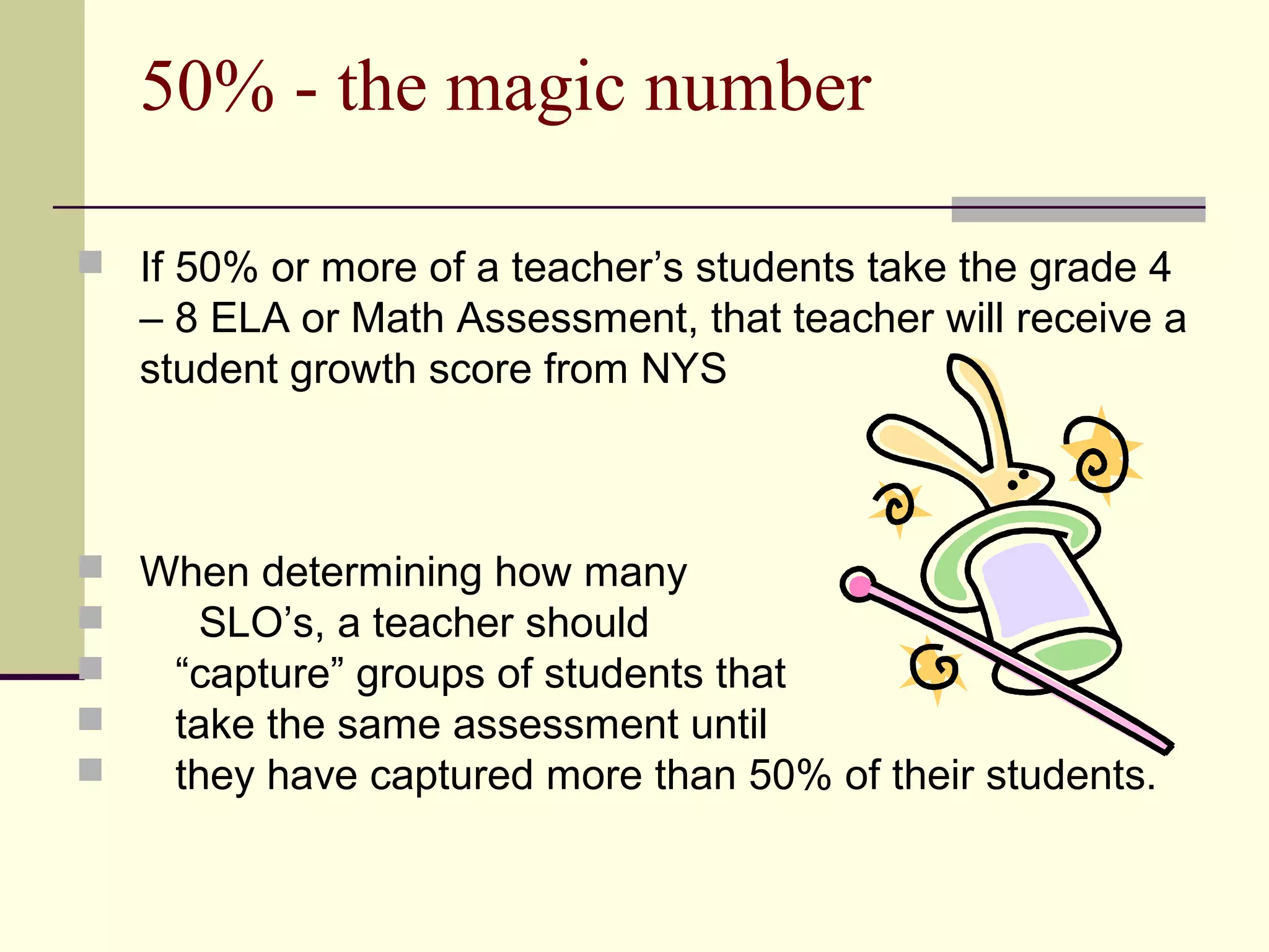 50% - the magic number

 If 50% or more of a teacher’s students take the grade 4
   – 8 ELA or Math Assessment, that teacher will receive a
   student growth score from NYS



 When determining how many
    SLO’s, a teacher should
  “capture” groups of students that
  take the same assessment until
  they have captured more than 50% of their students.
 