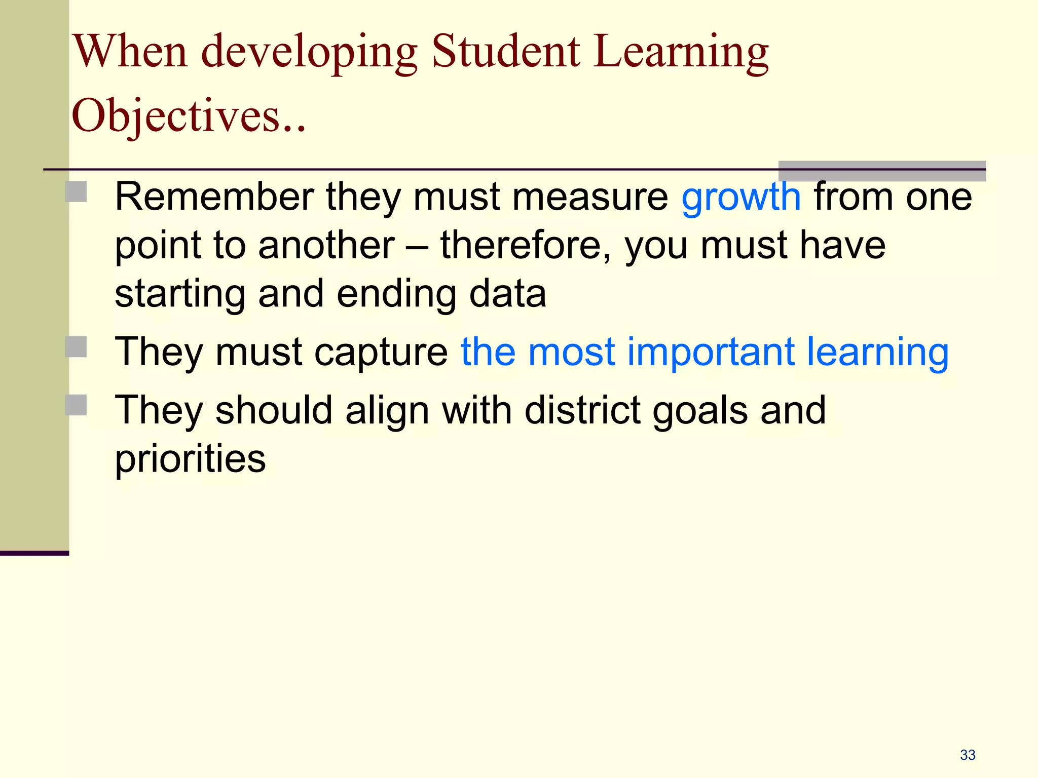 When developing Student Learning
Objectives..
 Remember they must measure growth from one
  point to another – therefore, you must have
  starting and ending data
 They must capture the most important learning
 They should align with district goals and
  priorities




                                                  33
 