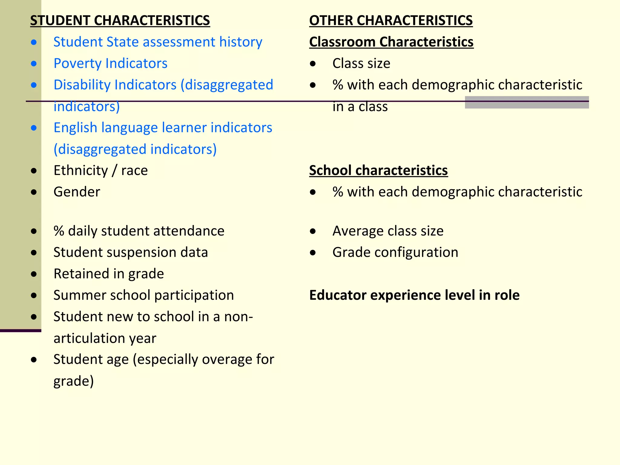 STUDENT CHARACTERISTICS                    OTHER CHARACTERISTICS
• Student State assessment history         Classroom Characteristics
• Poverty Indicators                       • Class size
• Disability Indicators (disaggregated     • % with each demographic characteristic 
   indicators)                                 in a class
• English language learner indicators       
   (disaggregated indicators)
• Ethnicity / race                         School characteristics
• Gender                                   • % with each demographic characteristic

•   % daily student attendance             • Average class size
•   Student suspension data                • Grade configuration
•   Retained in grade                       
•   Summer school participation            Educator experience level in role
•   Student new to school in a non-         
    articulation year
•   Student age (especially overage for     
    grade)
 