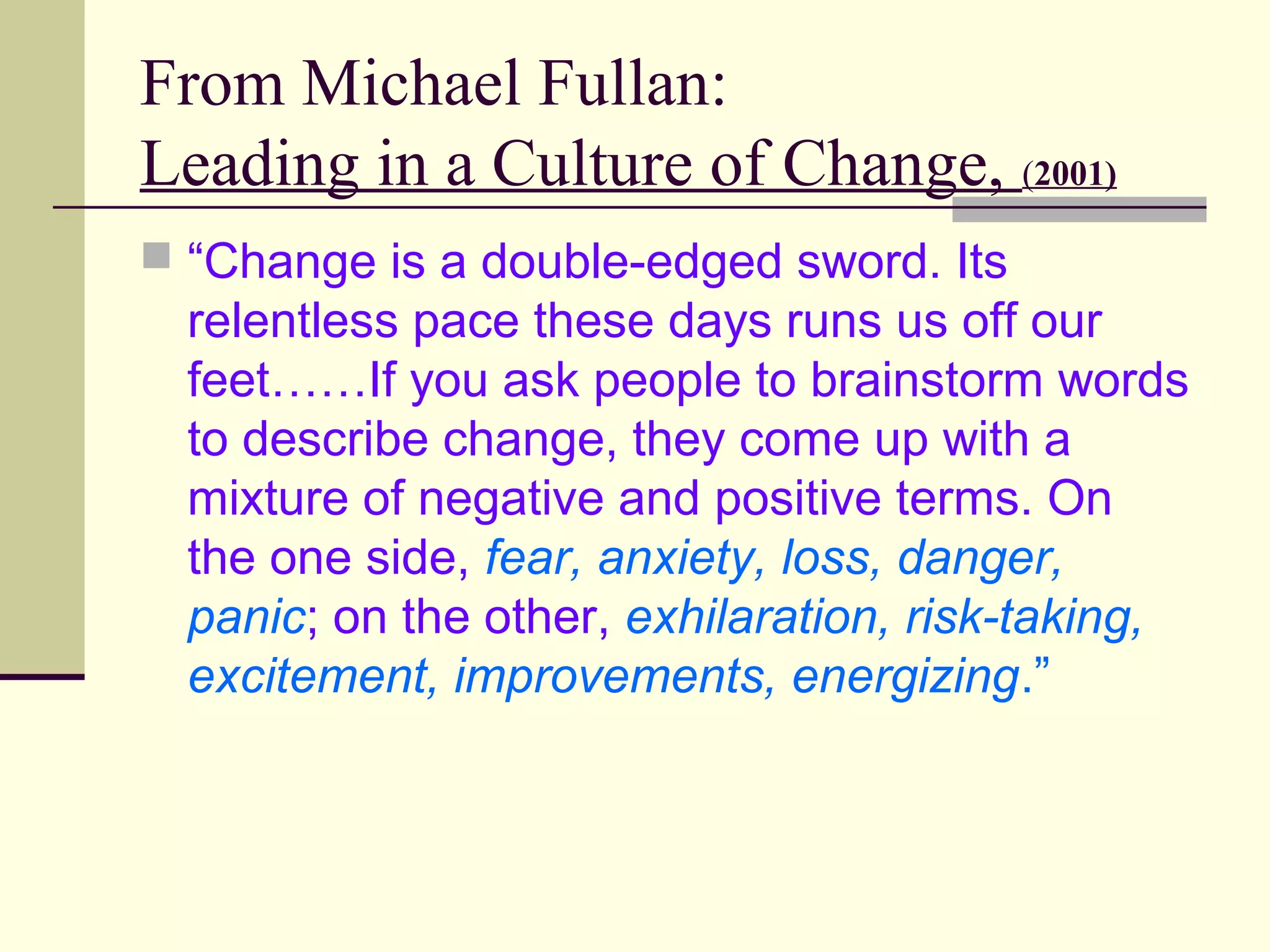 From Michael Fullan:
Leading in a Culture of Change, (2001)
 “Change is a double-edged sword. Its
  relentless pace these days runs us off our
  feet……If you ask people to brainstorm words
  to describe change, they come up with a
  mixture of negative and positive terms. On
  the one side, fear, anxiety, loss, danger,
  panic; on the other, exhilaration, risk-taking,
  excitement, improvements, energizing.”
 
