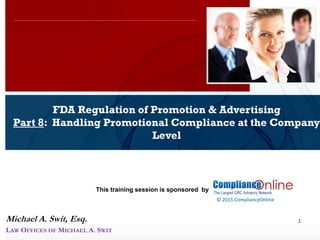www.complianceonlie.com
©2010 Copyright
© 2015 ComplianceOnline
This training session is sponsored by
1
FDA Regulation of Promotion & Advertising
Part 8: Handling Promotional Compliance at the Company
Level
ComplianceOnline Seminar
November 6-7, 2014
Michael A. Swit, Esq.
LAW OFFICES OF MICHAEL A. SWIT
 