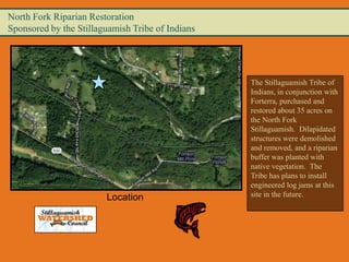 North Fork Riparian Restoration
Sponsored by the Stillaguamish Tribe of Indians




                                                  The Stillaguamish Tribe of
                                                  Indians, in conjunction with
                                                  Forterra, purchased and
                                                  restored about 35 acres on
                                                  the North Fork
                                                  Stillaguamish. Dilapidated
                                                  structures were demolished
                                                  and removed, and a riparian
                                                  buffer was planted with
                                                  native vegetation. The
                                                  Tribe has plans to install
                                                  engineered log jams at this
                        Location                  site in the future.
 