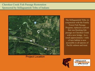 Cherokee Creek Fish Passage Restoration
Sponsored by Stillaguamish Tribe of Indians



                                              The Stillaguamish Tribe, in
                                              conjunction with the Family
                                                  Forest Fish Passage
                                              Program, replaced a culvert
                                                 that was blocking fish
                                              passage on Cherokee Creek
                                                with a new bridge. As a
                                              result approximately 1 mile
                                                 of new habitat is now
                                               accessible to all species of
                                                Pacific salmon and trout.




                     Project Location
 