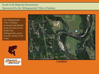 South Fork Riparian Restoration
Sponsored by the Stillaguamish Tribe of Indians



 The Stillaguamish
 Tribe of Indians
 purchased and planted
 nearly 60 acres on the
 South Fork
 Stillaguamish, across
 from the mouth of Jim
 Creek.




                                                  Location
 