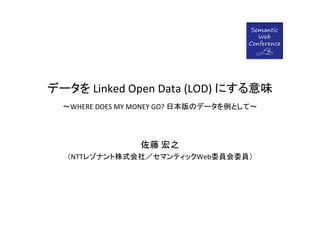 データを Linked Open Data (LOD) にする意味
  ～WHERE DOES MY MONEY GO? 日本版のデータを例として～




                 佐藤 宏之
  （NTTレゾナント株式会社／セマンティックWeb委員会委員）
 