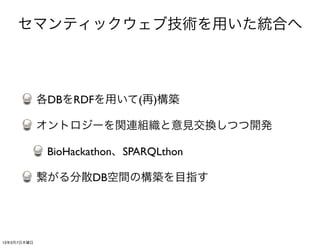 セマンティックウェブ技術を用いた統合へ



             各DBをRDFを用いて(再)構築

             オントロジーを関連組織と意見交換しつつ開発

              BioHackathon、SPARQLthon

             繋がる分散DB空間の構築を目指す




13年3月7日木曜日
 