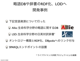 略語DBや辞書のRDF化、LODへ
                       開発事例

             下記言語資源について行った

              Allie: 生命科学分野の略語に関するDB

              LSD: 生命科学分野の日英対訳辞書*

             オントロジー構築とRDF化、DBpediaへのリンク付与

             SPARQLエンドポイントの設置

                         * ライフサイエンス辞書プロジェクトによる編纂

13年3月7日木曜日
 