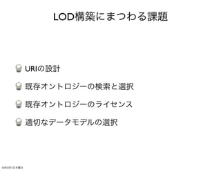 LOD構築にまつわる課題



             URIの設計

             既存オントロジーの検索と選択

             既存オントロジーのライセンス

             適切なデータモデルの選択




13年3月7日木曜日
 