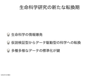 生命科学研究の新たな転換期




             生命科学の情報爆発

             仮説検証型からデータ駆動型の科学への転換

             多種多様なデータの標準化が




13年3月7日木曜日
 
